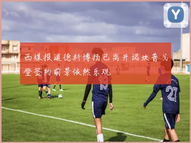 西媒报道德科博扬已离开诺坎普戈登签约前景依然乐观