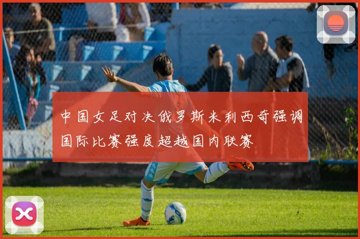 中国女足对决俄罗斯米利西奇强调国际比赛强度超越国内联赛