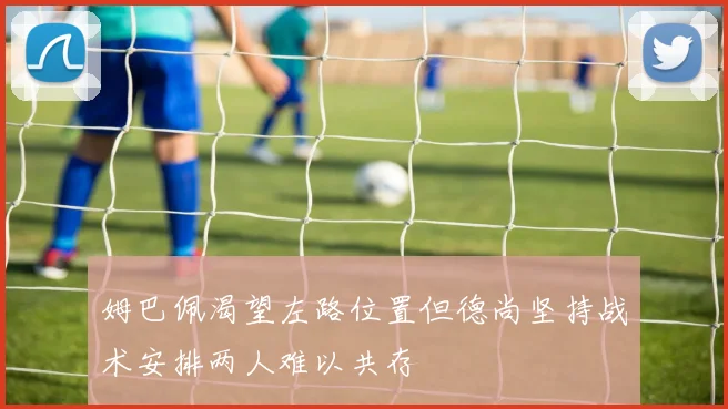 姆巴佩渴望左路位置但德尚坚持战术安排两人难以共存