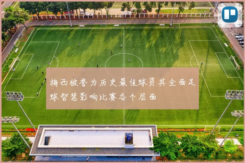 梅西被誉为历史最佳球员其全面足球智慧影响比赛各个层面