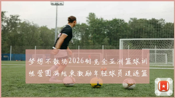 梦想不散场2026耐克全亚洲篮球训练营圆满结束激励年轻球员追逐篮球梦想