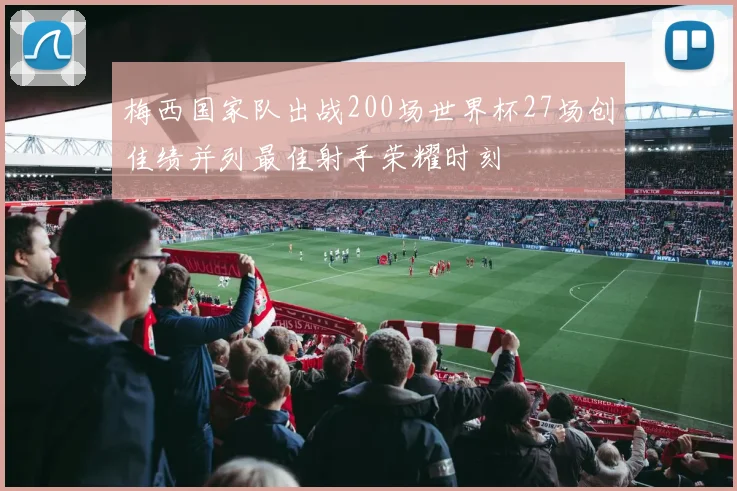 梅西国家队出战200场世界杯27场创佳绩并列最佳射手荣耀时刻