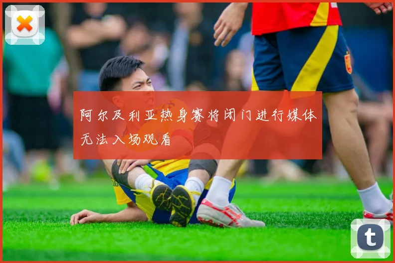 阿尔及利亚热身赛将闭门进行媒体无法入场观看