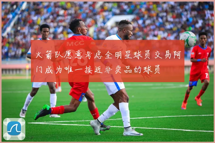 火箭队愿意考虑全明星球员交易阿门成为唯一接近非卖品的球员